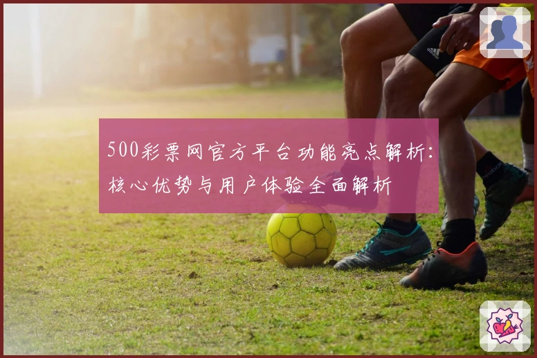 500彩票网官方平台功能亮点解析:核心优势与用户体验全面解析