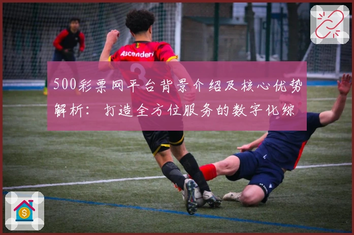 500彩票网平台背景介绍及核心优势解析：打造全方位服务的数字化综合平台