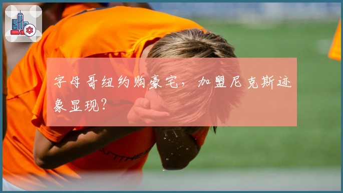 字母哥纽约购豪宅，加盟尼克斯迹象显现？