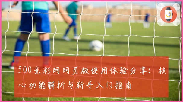 500竞彩网网页版使用体验分享：核心功能解析与新手入门指南