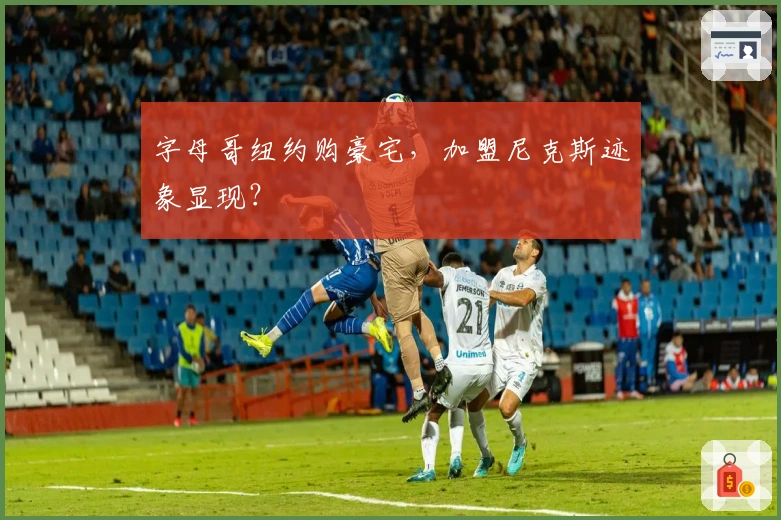 字母哥纽约购豪宅，加盟尼克斯迹象显现？