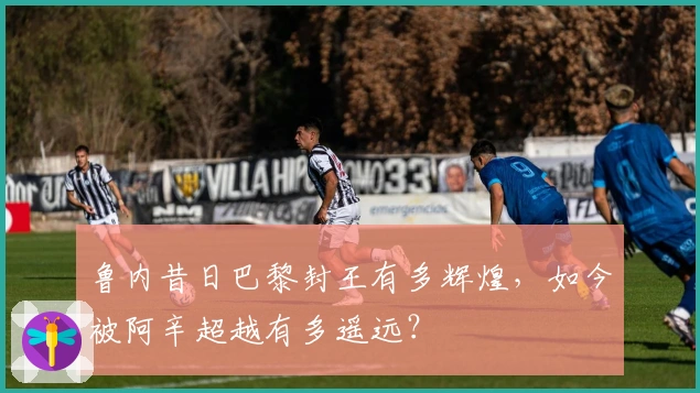 鲁内昔日巴黎封王有多辉煌，如今被阿辛超越有多遥远？