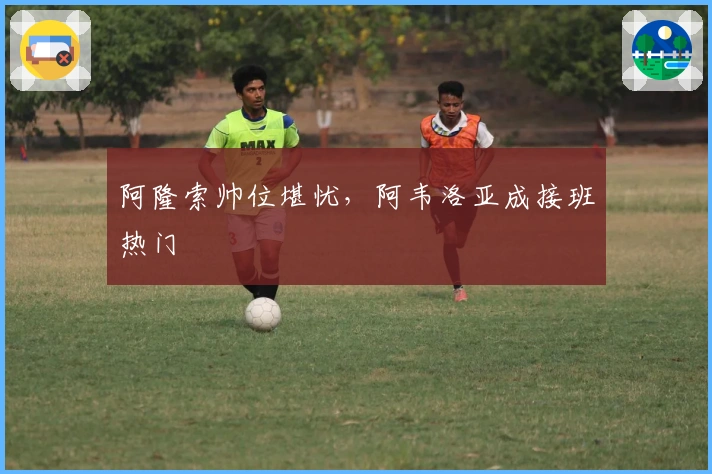 阿隆索帅位堪忧，阿韦洛亚成接班热门