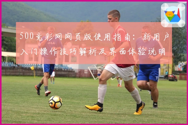 500竞彩网网页版使用指南：新用户入门操作技巧解析及界面体验说明