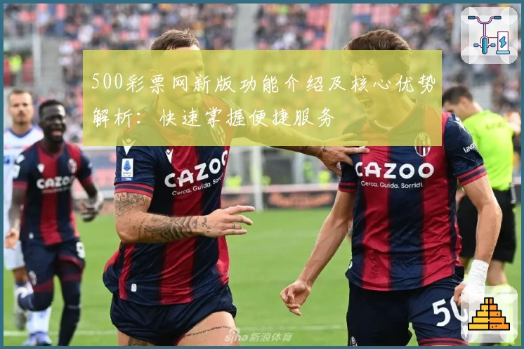 500彩票网新版功能介绍及核心优势解析：快速掌握便捷服务