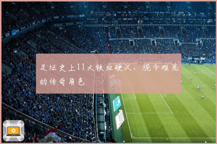 足坛史上11大铁血硬汉，现今难觅的传奇角色