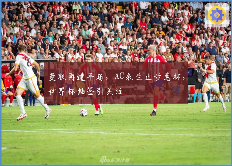 曼联再遭平局，AC米兰止步意杯，世界杯抽签引关注