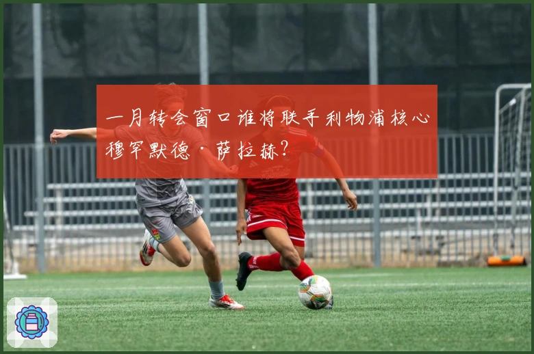 一月转会窗口谁将联手利物浦核心穆罕默德·萨拉赫？