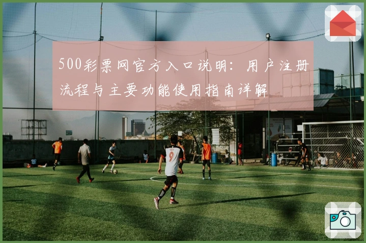 500彩票网官方入口说明：用户注册流程与主要功能使用指南详解