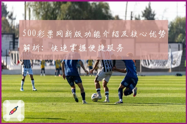 500彩票网新版功能介绍及核心优势解析:快速掌握便捷服务